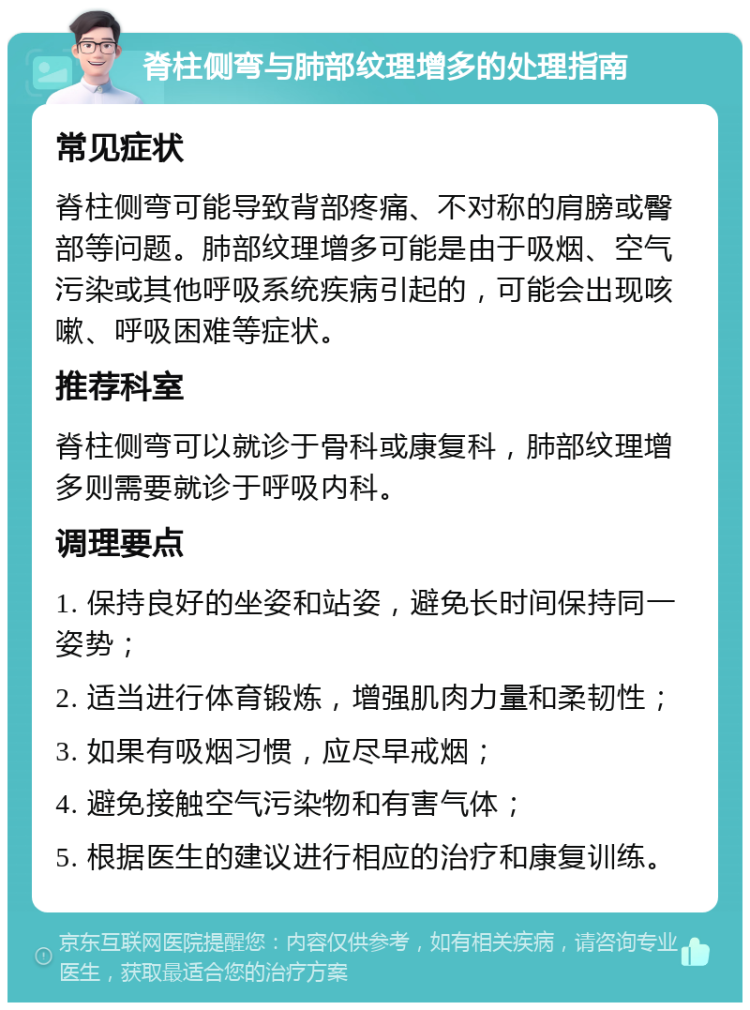 脊柱侧弯与肺部纹理增多的处理指南 常见症状 脊柱侧弯可能导致背部疼痛、不对称的肩膀或臀部等问题。肺部纹理增多可能是由于吸烟、空气污染或其他呼吸系统疾病引起的，可能会出现咳嗽、呼吸困难等症状。 推荐科室 脊柱侧弯可以就诊于骨科或康复科，肺部纹理增多则需要就诊于呼吸内科。 调理要点 1. 保持良好的坐姿和站姿，避免长时间保持同一姿势； 2. 适当进行体育锻炼，增强肌肉力量和柔韧性； 3. 如果有吸烟习惯，应尽早戒烟； 4. 避免接触空气污染物和有害气体； 5. 根据医生的建议进行相应的治疗和康复训练。