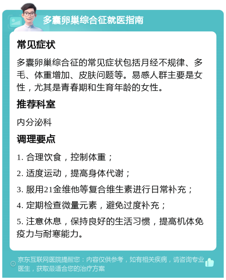 多囊卵巢综合征就医指南 常见症状 多囊卵巢综合征的常见症状包括月经不规律、多毛、体重增加、皮肤问题等。易感人群主要是女性，尤其是青春期和生育年龄的女性。 推荐科室 内分泌科 调理要点 1. 合理饮食，控制体重； 2. 适度运动，提高身体代谢； 3. 服用21金维他等复合维生素进行日常补充； 4. 定期检查微量元素，避免过度补充； 5. 注意休息，保持良好的生活习惯，提高机体免疫力与耐寒能力。