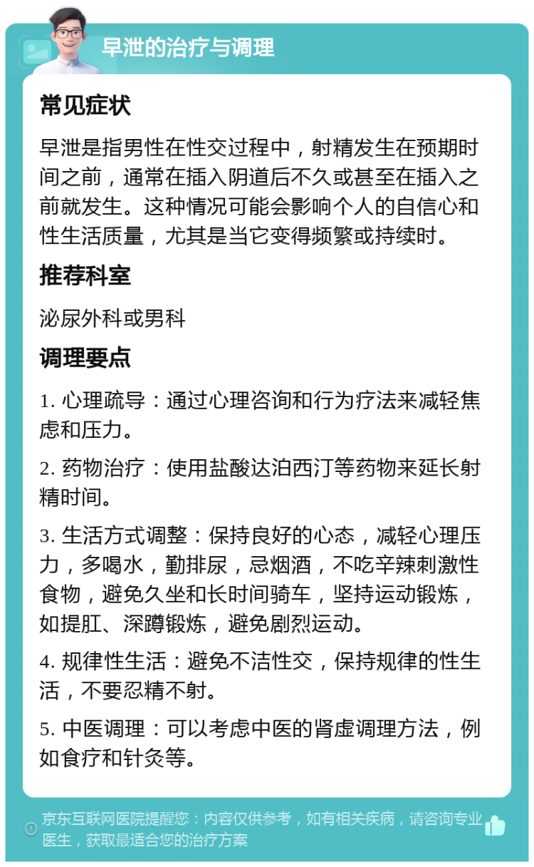 早泄的治疗与调理 常见症状 早泄是指男性在性交过程中，射精发生在预期时间之前，通常在插入阴道后不久或甚至在插入之前就发生。这种情况可能会影响个人的自信心和性生活质量，尤其是当它变得频繁或持续时。 推荐科室 泌尿外科或男科 调理要点 1. 心理疏导：通过心理咨询和行为疗法来减轻焦虑和压力。 2. 药物治疗：使用盐酸达泊西汀等药物来延长射精时间。 3. 生活方式调整：保持良好的心态，减轻心理压力，多喝水，勤排尿，忌烟酒，不吃辛辣刺激性食物，避免久坐和长时间骑车，坚持运动锻炼，如提肛、深蹲锻炼，避免剧烈运动。 4. 规律性生活：避免不洁性交，保持规律的性生活，不要忍精不射。 5. 中医调理：可以考虑中医的肾虚调理方法，例如食疗和针灸等。