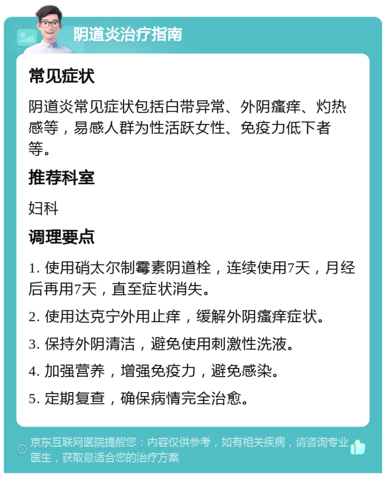 阴道炎治疗指南 常见症状 阴道炎常见症状包括白带异常、外阴瘙痒、灼热感等，易感人群为性活跃女性、免疫力低下者等。 推荐科室 妇科 调理要点 1. 使用硝太尔制霉素阴道栓，连续使用7天，月经后再用7天，直至症状消失。 2. 使用达克宁外用止痒，缓解外阴瘙痒症状。 3. 保持外阴清洁，避免使用刺激性洗液。 4. 加强营养，增强免疫力，避免感染。 5. 定期复查，确保病情完全治愈。