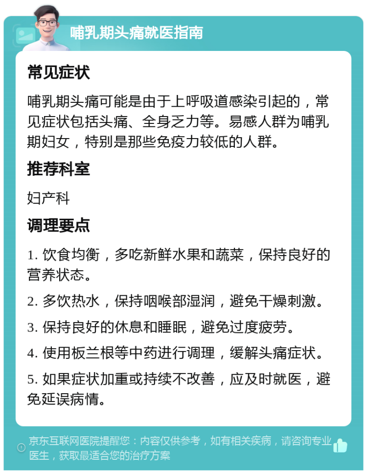 哺乳期头痛就医指南 常见症状 哺乳期头痛可能是由于上呼吸道感染引起的，常见症状包括头痛、全身乏力等。易感人群为哺乳期妇女，特别是那些免疫力较低的人群。 推荐科室 妇产科 调理要点 1. 饮食均衡，多吃新鲜水果和蔬菜，保持良好的营养状态。 2. 多饮热水，保持咽喉部湿润，避免干燥刺激。 3. 保持良好的休息和睡眠，避免过度疲劳。 4. 使用板兰根等中药进行调理，缓解头痛症状。 5. 如果症状加重或持续不改善，应及时就医，避免延误病情。