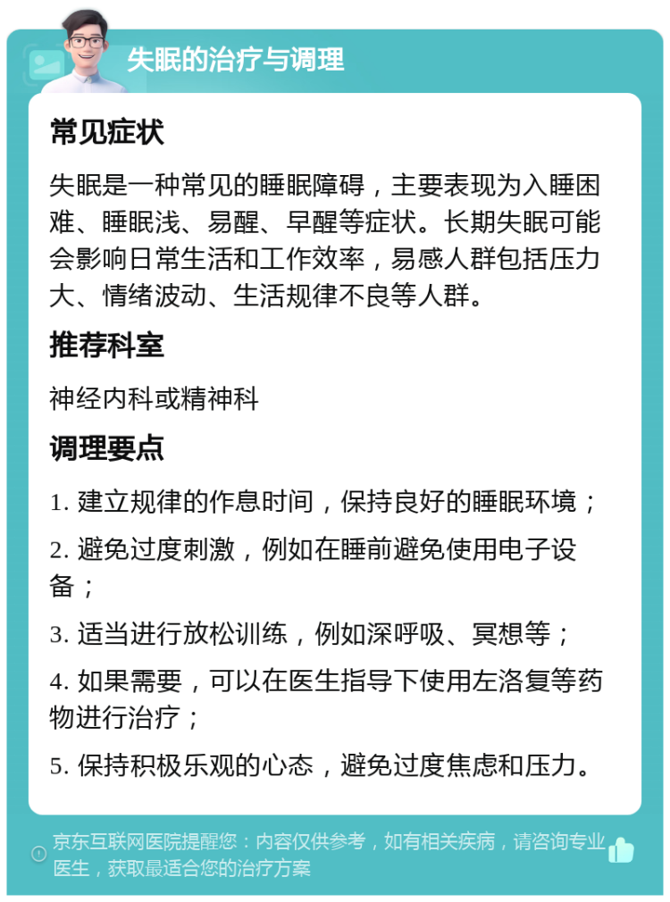 失眠的治疗与调理 常见症状 失眠是一种常见的睡眠障碍，主要表现为入睡困难、睡眠浅、易醒、早醒等症状。长期失眠可能会影响日常生活和工作效率，易感人群包括压力大、情绪波动、生活规律不良等人群。 推荐科室 神经内科或精神科 调理要点 1. 建立规律的作息时间，保持良好的睡眠环境； 2. 避免过度刺激，例如在睡前避免使用电子设备； 3. 适当进行放松训练，例如深呼吸、冥想等； 4. 如果需要，可以在医生指导下使用左洛复等药物进行治疗； 5. 保持积极乐观的心态，避免过度焦虑和压力。