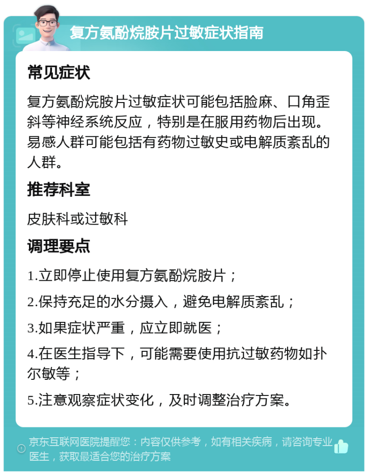 复方氨酚烷胺片过敏症状指南 常见症状 复方氨酚烷胺片过敏症状可能包括脸麻、口角歪斜等神经系统反应，特别是在服用药物后出现。易感人群可能包括有药物过敏史或电解质紊乱的人群。 推荐科室 皮肤科或过敏科 调理要点 1.立即停止使用复方氨酚烷胺片； 2.保持充足的水分摄入，避免电解质紊乱； 3.如果症状严重，应立即就医； 4.在医生指导下，可能需要使用抗过敏药物如扑尔敏等； 5.注意观察症状变化，及时调整治疗方案。