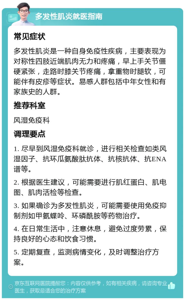 多发性肌炎就医指南 常见症状 多发性肌炎是一种自身免疫性疾病，主要表现为对称性四肢近端肌肉无力和疼痛，早上手关节僵硬紧张，走路时膝关节疼痛，拿重物时腿软，可能伴有皮疹等症状。易感人群包括中年女性和有家族史的人群。 推荐科室 风湿免疫科 调理要点 1. 尽早到风湿免疫科就诊，进行相关检查如类风湿因子、抗环瓜氨酸肽抗体、抗核抗体、抗ENA谱等。 2. 根据医生建议，可能需要进行肌红蛋白、肌电图、肌肉活检等检查。 3. 如果确诊为多发性肌炎，可能需要使用免疫抑制剂如甲氨蝶呤、环磷酰胺等药物治疗。 4. 在日常生活中，注意休息，避免过度劳累，保持良好的心态和饮食习惯。 5. 定期复查，监测病情变化，及时调整治疗方案。