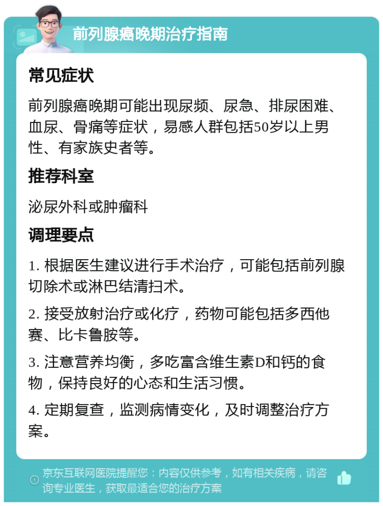 前列腺癌晚期治疗指南 常见症状 前列腺癌晚期可能出现尿频、尿急、排尿困难、血尿、骨痛等症状，易感人群包括50岁以上男性、有家族史者等。 推荐科室 泌尿外科或肿瘤科 调理要点 1. 根据医生建议进行手术治疗，可能包括前列腺切除术或淋巴结清扫术。 2. 接受放射治疗或化疗，药物可能包括多西他赛、比卡鲁胺等。 3. 注意营养均衡，多吃富含维生素D和钙的食物，保持良好的心态和生活习惯。 4. 定期复查，监测病情变化，及时调整治疗方案。