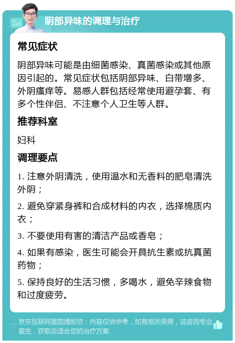 阴部异味的调理与治疗 常见症状 阴部异味可能是由细菌感染、真菌感染或其他原因引起的。常见症状包括阴部异味、白带增多、外阴瘙痒等。易感人群包括经常使用避孕套、有多个性伴侣、不注意个人卫生等人群。 推荐科室 妇科 调理要点 1. 注意外阴清洗，使用温水和无香料的肥皂清洗外阴； 2. 避免穿紧身裤和合成材料的内衣，选择棉质内衣； 3. 不要使用有害的清洁产品或香皂； 4. 如果有感染，医生可能会开具抗生素或抗真菌药物； 5. 保持良好的生活习惯，多喝水，避免辛辣食物和过度疲劳。