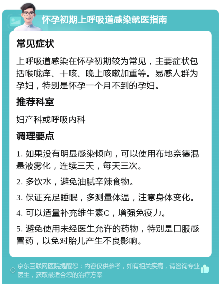 怀孕初期上呼吸道感染就医指南 常见症状 上呼吸道感染在怀孕初期较为常见，主要症状包括喉咙痒、干咳、晚上咳嗽加重等。易感人群为孕妇，特别是怀孕一个月不到的孕妇。 推荐科室 妇产科或呼吸内科 调理要点 1. 如果没有明显感染倾向，可以使用布地奈德混悬液雾化，连续三天，每天三次。 2. 多饮水，避免油腻辛辣食物。 3. 保证充足睡眠，多测量体温，注意身体变化。 4. 可以适量补充维生素C，增强免疫力。 5. 避免使用未经医生允许的药物，特别是口服感冒药，以免对胎儿产生不良影响。