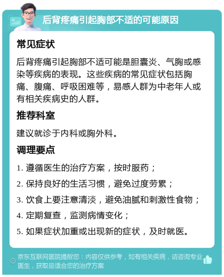 后背疼痛引起胸部不适的可能原因 常见症状 后背疼痛引起胸部不适可能是胆囊炎、气胸或感染等疾病的表现。这些疾病的常见症状包括胸痛、腹痛、呼吸困难等，易感人群为中老年人或有相关疾病史的人群。 推荐科室 建议就诊于内科或胸外科。 调理要点 1. 遵循医生的治疗方案，按时服药； 2. 保持良好的生活习惯，避免过度劳累； 3. 饮食上要注意清淡，避免油腻和刺激性食物； 4. 定期复查，监测病情变化； 5. 如果症状加重或出现新的症状，及时就医。