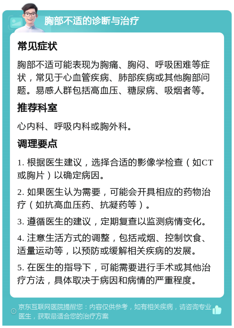 胸部不适的诊断与治疗 常见症状 胸部不适可能表现为胸痛、胸闷、呼吸困难等症状，常见于心血管疾病、肺部疾病或其他胸部问题。易感人群包括高血压、糖尿病、吸烟者等。 推荐科室 心内科、呼吸内科或胸外科。 调理要点 1. 根据医生建议，选择合适的影像学检查（如CT或胸片）以确定病因。 2. 如果医生认为需要，可能会开具相应的药物治疗（如抗高血压药、抗凝药等）。 3. 遵循医生的建议，定期复查以监测病情变化。 4. 注意生活方式的调整，包括戒烟、控制饮食、适量运动等，以预防或缓解相关疾病的发展。 5. 在医生的指导下，可能需要进行手术或其他治疗方法，具体取决于病因和病情的严重程度。