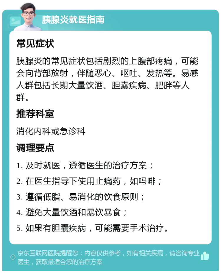 胰腺炎就医指南 常见症状 胰腺炎的常见症状包括剧烈的上腹部疼痛，可能会向背部放射，伴随恶心、呕吐、发热等。易感人群包括长期大量饮酒、胆囊疾病、肥胖等人群。 推荐科室 消化内科或急诊科 调理要点 1. 及时就医，遵循医生的治疗方案； 2. 在医生指导下使用止痛药，如吗啡； 3. 遵循低脂、易消化的饮食原则； 4. 避免大量饮酒和暴饮暴食； 5. 如果有胆囊疾病，可能需要手术治疗。