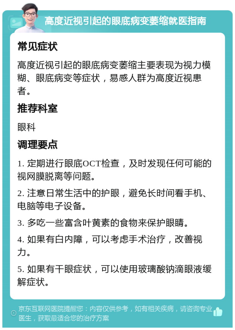 高度近视引起的眼底病变萎缩就医指南 常见症状 高度近视引起的眼底病变萎缩主要表现为视力模糊、眼底病变等症状，易感人群为高度近视患者。 推荐科室 眼科 调理要点 1. 定期进行眼底OCT检查，及时发现任何可能的视网膜脱离等问题。 2. 注意日常生活中的护眼，避免长时间看手机、电脑等电子设备。 3. 多吃一些富含叶黄素的食物来保护眼睛。 4. 如果有白内障，可以考虑手术治疗，改善视力。 5. 如果有干眼症状，可以使用玻璃酸钠滴眼液缓解症状。