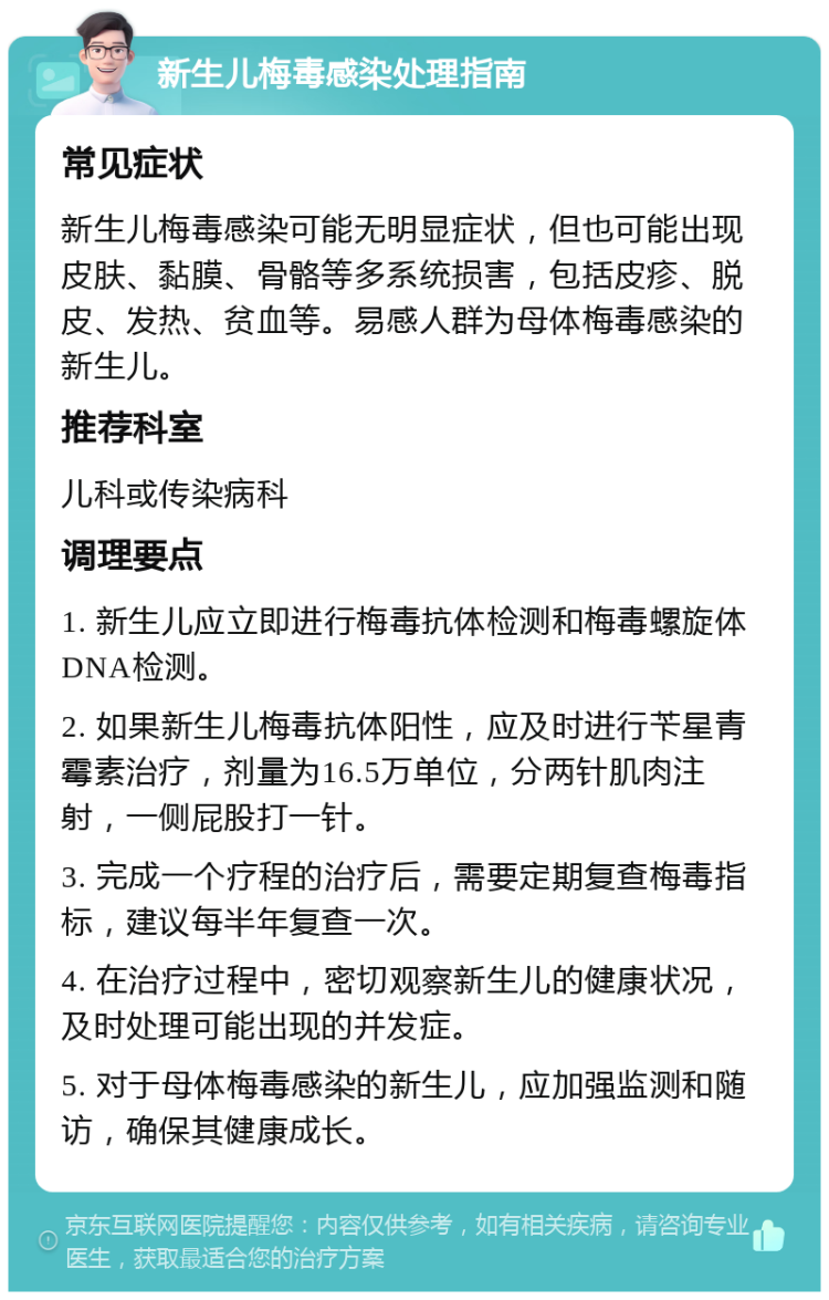 新生儿梅毒感染处理指南 常见症状 新生儿梅毒感染可能无明显症状，但也可能出现皮肤、黏膜、骨骼等多系统损害，包括皮疹、脱皮、发热、贫血等。易感人群为母体梅毒感染的新生儿。 推荐科室 儿科或传染病科 调理要点 1. 新生儿应立即进行梅毒抗体检测和梅毒螺旋体DNA检测。 2. 如果新生儿梅毒抗体阳性，应及时进行苄星青霉素治疗，剂量为16.5万单位，分两针肌肉注射，一侧屁股打一针。 3. 完成一个疗程的治疗后，需要定期复查梅毒指标，建议每半年复查一次。 4. 在治疗过程中，密切观察新生儿的健康状况，及时处理可能出现的并发症。 5. 对于母体梅毒感染的新生儿，应加强监测和随访，确保其健康成长。