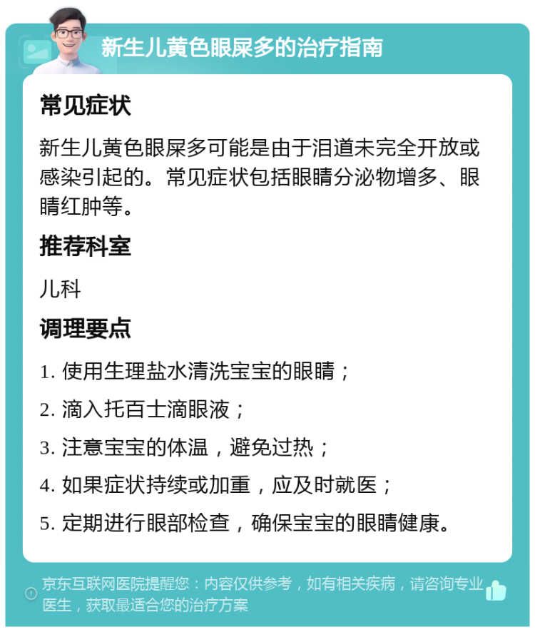 新生儿黄色眼屎多的治疗指南 常见症状 新生儿黄色眼屎多可能是由于泪道未完全开放或感染引起的。常见症状包括眼睛分泌物增多、眼睛红肿等。 推荐科室 儿科 调理要点 1. 使用生理盐水清洗宝宝的眼睛； 2. 滴入托百士滴眼液； 3. 注意宝宝的体温，避免过热； 4. 如果症状持续或加重，应及时就医； 5. 定期进行眼部检查，确保宝宝的眼睛健康。