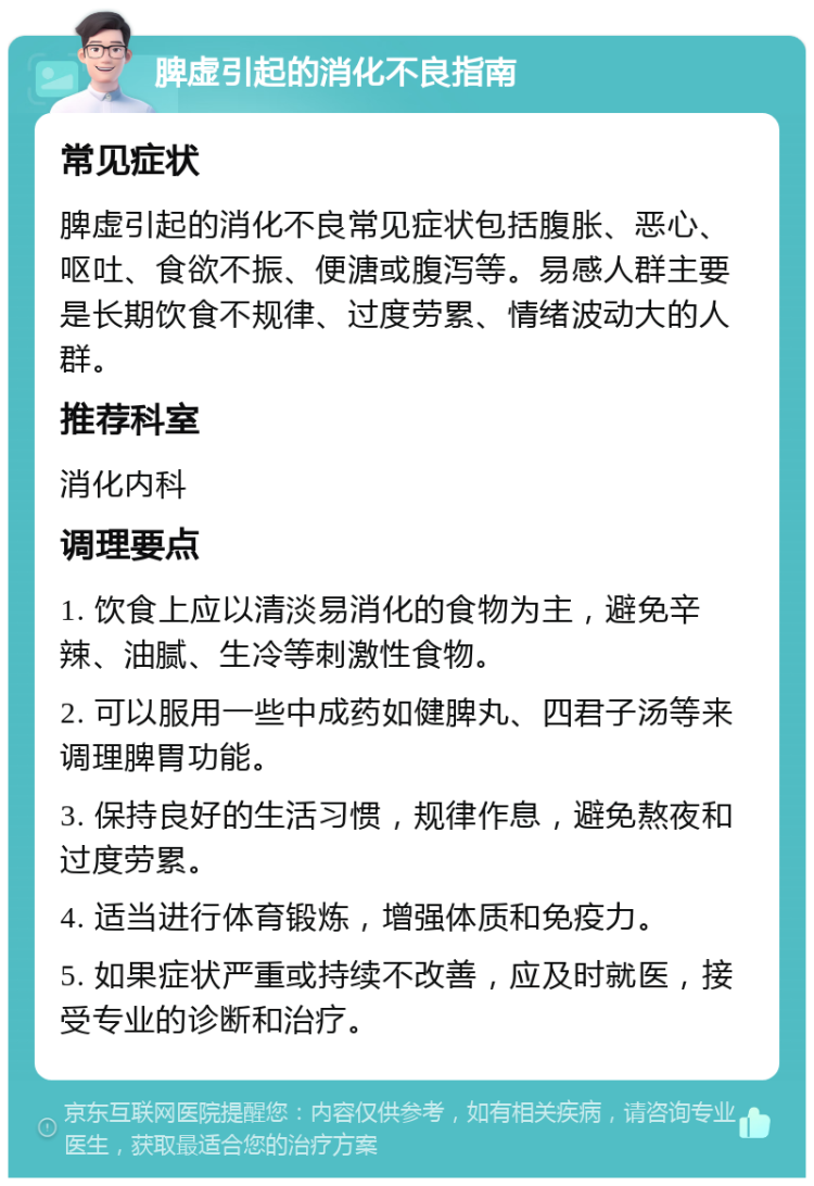 脾虚引起的消化不良指南 常见症状 脾虚引起的消化不良常见症状包括腹胀、恶心、呕吐、食欲不振、便溏或腹泻等。易感人群主要是长期饮食不规律、过度劳累、情绪波动大的人群。 推荐科室 消化内科 调理要点 1. 饮食上应以清淡易消化的食物为主，避免辛辣、油腻、生冷等刺激性食物。 2. 可以服用一些中成药如健脾丸、四君子汤等来调理脾胃功能。 3. 保持良好的生活习惯，规律作息，避免熬夜和过度劳累。 4. 适当进行体育锻炼，增强体质和免疫力。 5. 如果症状严重或持续不改善，应及时就医，接受专业的诊断和治疗。