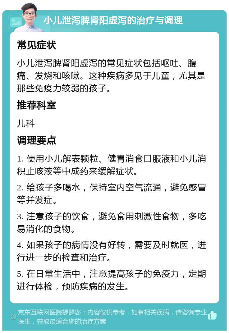 小儿泄泻脾肾阳虚泻的治疗与调理 常见症状 小儿泄泻脾肾阳虚泻的常见症状包括呕吐、腹痛、发烧和咳嗽。这种疾病多见于儿童，尤其是那些免疫力较弱的孩子。 推荐科室 儿科 调理要点 1. 使用小儿解表颗粒、健胃消食口服液和小儿消积止咳液等中成药来缓解症状。 2. 给孩子多喝水，保持室内空气流通，避免感冒等并发症。 3. 注意孩子的饮食，避免食用刺激性食物，多吃易消化的食物。 4. 如果孩子的病情没有好转，需要及时就医，进行进一步的检查和治疗。 5. 在日常生活中，注意提高孩子的免疫力，定期进行体检，预防疾病的发生。