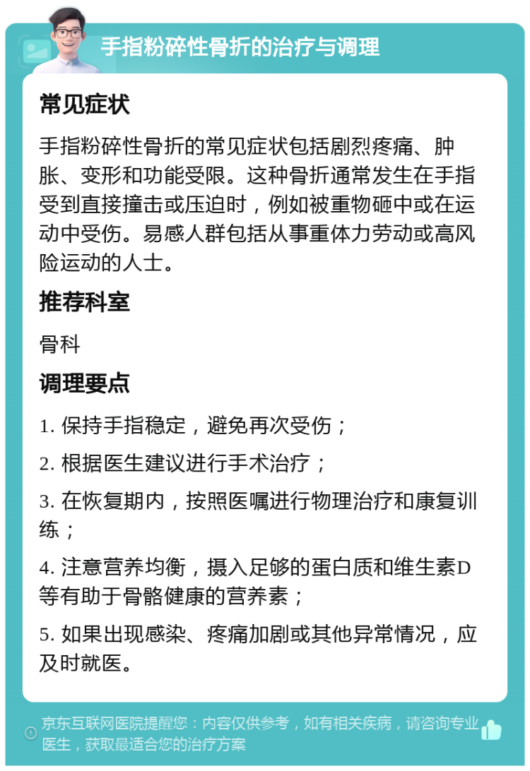 手指粉碎性骨折的治疗与调理 常见症状 手指粉碎性骨折的常见症状包括剧烈疼痛、肿胀、变形和功能受限。这种骨折通常发生在手指受到直接撞击或压迫时，例如被重物砸中或在运动中受伤。易感人群包括从事重体力劳动或高风险运动的人士。 推荐科室 骨科 调理要点 1. 保持手指稳定，避免再次受伤； 2. 根据医生建议进行手术治疗； 3. 在恢复期内，按照医嘱进行物理治疗和康复训练； 4. 注意营养均衡，摄入足够的蛋白质和维生素D等有助于骨骼健康的营养素； 5. 如果出现感染、疼痛加剧或其他异常情况，应及时就医。