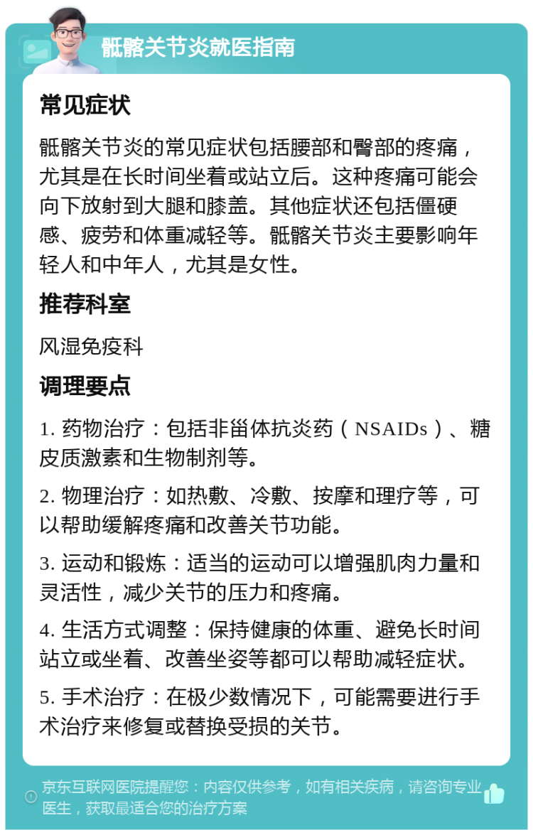 骶髂关节炎就医指南 常见症状 骶髂关节炎的常见症状包括腰部和臀部的疼痛，尤其是在长时间坐着或站立后。这种疼痛可能会向下放射到大腿和膝盖。其他症状还包括僵硬感、疲劳和体重减轻等。骶髂关节炎主要影响年轻人和中年人，尤其是女性。 推荐科室 风湿免疫科 调理要点 1. 药物治疗：包括非甾体抗炎药（NSAIDs）、糖皮质激素和生物制剂等。 2. 物理治疗：如热敷、冷敷、按摩和理疗等，可以帮助缓解疼痛和改善关节功能。 3. 运动和锻炼：适当的运动可以增强肌肉力量和灵活性，减少关节的压力和疼痛。 4. 生活方式调整：保持健康的体重、避免长时间站立或坐着、改善坐姿等都可以帮助减轻症状。 5. 手术治疗：在极少数情况下，可能需要进行手术治疗来修复或替换受损的关节。