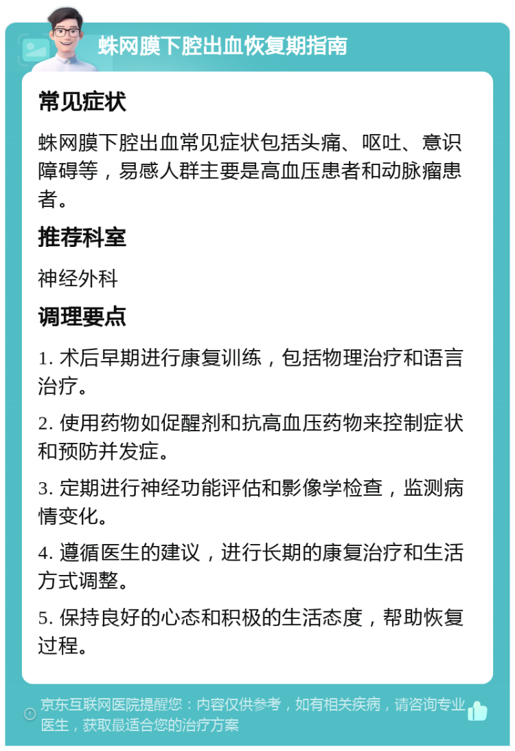 蛛网膜下腔出血恢复期指南 常见症状 蛛网膜下腔出血常见症状包括头痛、呕吐、意识障碍等，易感人群主要是高血压患者和动脉瘤患者。 推荐科室 神经外科 调理要点 1. 术后早期进行康复训练，包括物理治疗和语言治疗。 2. 使用药物如促醒剂和抗高血压药物来控制症状和预防并发症。 3. 定期进行神经功能评估和影像学检查，监测病情变化。 4. 遵循医生的建议，进行长期的康复治疗和生活方式调整。 5. 保持良好的心态和积极的生活态度，帮助恢复过程。