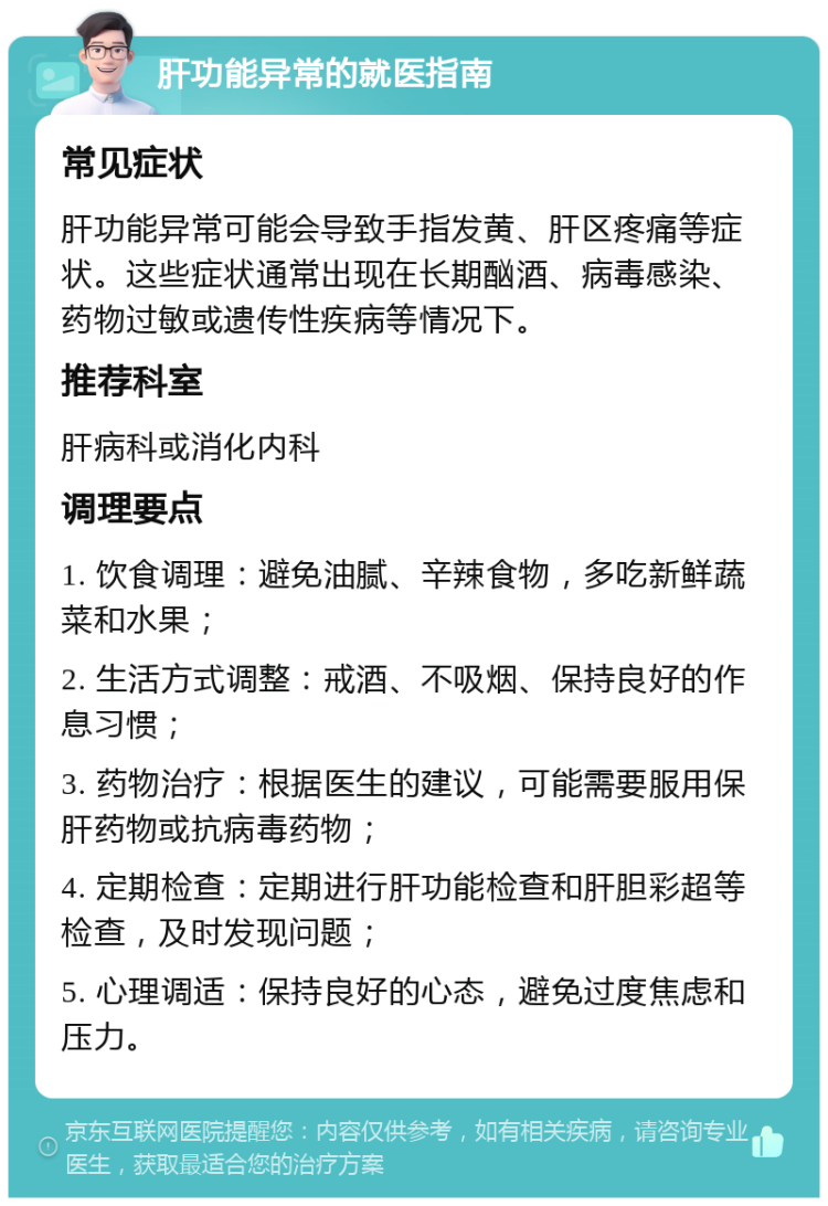 肝功能异常的就医指南 常见症状 肝功能异常可能会导致手指发黄、肝区疼痛等症状。这些症状通常出现在长期酗酒、病毒感染、药物过敏或遗传性疾病等情况下。 推荐科室 肝病科或消化内科 调理要点 1. 饮食调理：避免油腻、辛辣食物，多吃新鲜蔬菜和水果； 2. 生活方式调整：戒酒、不吸烟、保持良好的作息习惯； 3. 药物治疗：根据医生的建议，可能需要服用保肝药物或抗病毒药物； 4. 定期检查：定期进行肝功能检查和肝胆彩超等检查，及时发现问题； 5. 心理调适：保持良好的心态，避免过度焦虑和压力。