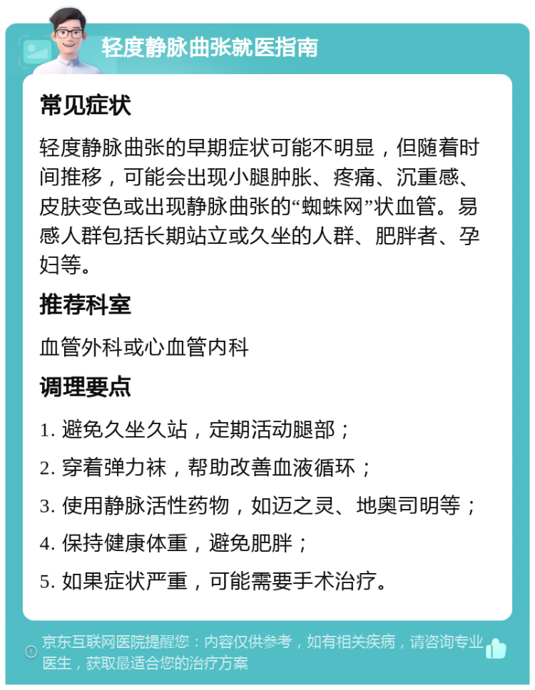 轻度静脉曲张就医指南 常见症状 轻度静脉曲张的早期症状可能不明显，但随着时间推移，可能会出现小腿肿胀、疼痛、沉重感、皮肤变色或出现静脉曲张的“蜘蛛网”状血管。易感人群包括长期站立或久坐的人群、肥胖者、孕妇等。 推荐科室 血管外科或心血管内科 调理要点 1. 避免久坐久站，定期活动腿部； 2. 穿着弹力袜，帮助改善血液循环； 3. 使用静脉活性药物，如迈之灵、地奥司明等； 4. 保持健康体重，避免肥胖； 5. 如果症状严重，可能需要手术治疗。