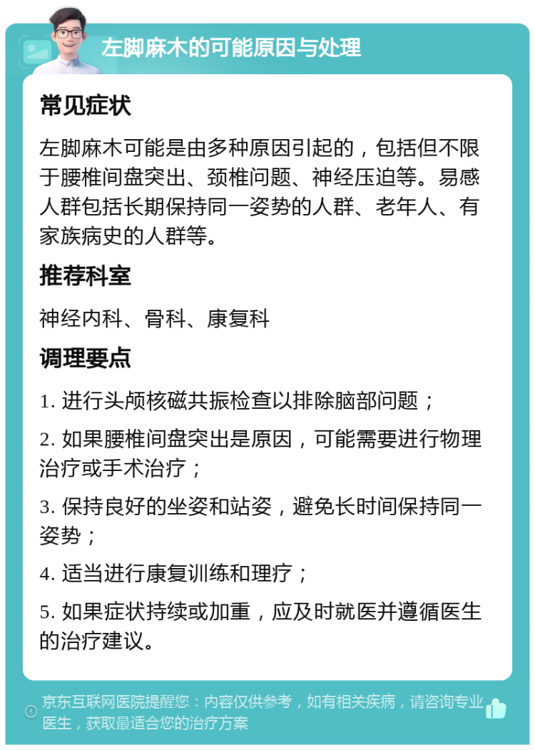 左脚麻木的可能原因与处理 常见症状 左脚麻木可能是由多种原因引起的，包括但不限于腰椎间盘突出、颈椎问题、神经压迫等。易感人群包括长期保持同一姿势的人群、老年人、有家族病史的人群等。 推荐科室 神经内科、骨科、康复科 调理要点 1. 进行头颅核磁共振检查以排除脑部问题； 2. 如果腰椎间盘突出是原因，可能需要进行物理治疗或手术治疗； 3. 保持良好的坐姿和站姿，避免长时间保持同一姿势； 4. 适当进行康复训练和理疗； 5. 如果症状持续或加重，应及时就医并遵循医生的治疗建议。