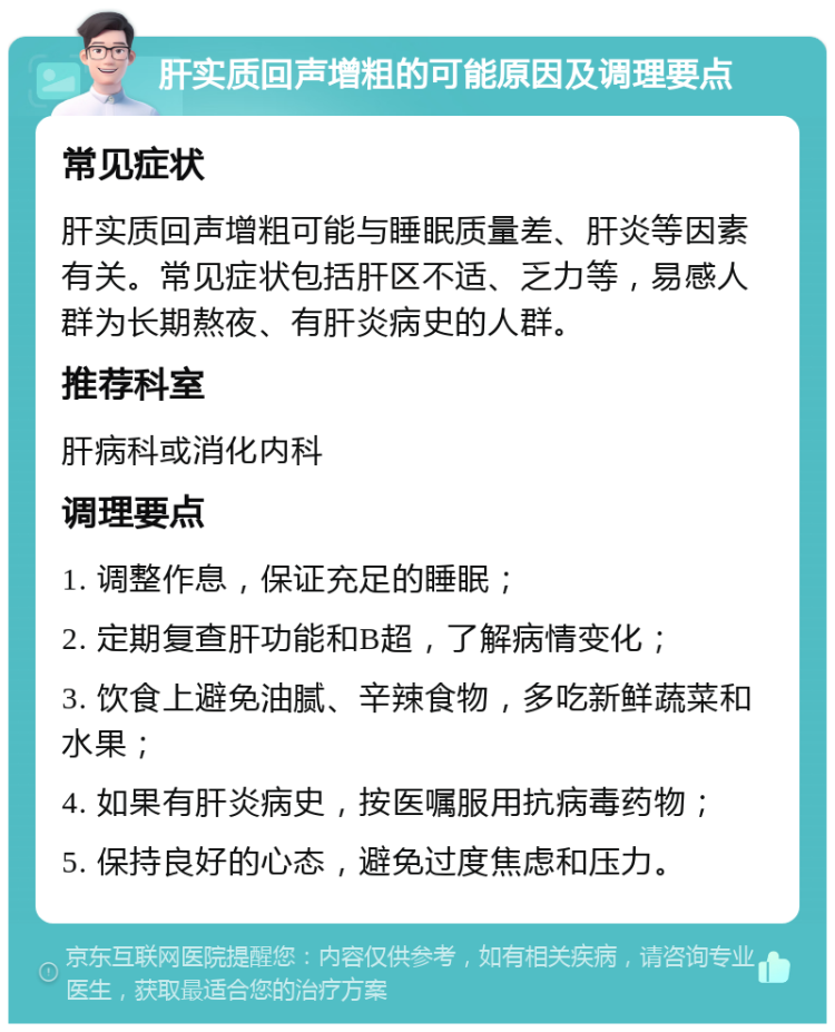 肝实质回声增粗的可能原因及调理要点 常见症状 肝实质回声增粗可能与睡眠质量差、肝炎等因素有关。常见症状包括肝区不适、乏力等，易感人群为长期熬夜、有肝炎病史的人群。 推荐科室 肝病科或消化内科 调理要点 1. 调整作息，保证充足的睡眠； 2. 定期复查肝功能和B超，了解病情变化； 3. 饮食上避免油腻、辛辣食物，多吃新鲜蔬菜和水果； 4. 如果有肝炎病史，按医嘱服用抗病毒药物； 5. 保持良好的心态，避免过度焦虑和压力。