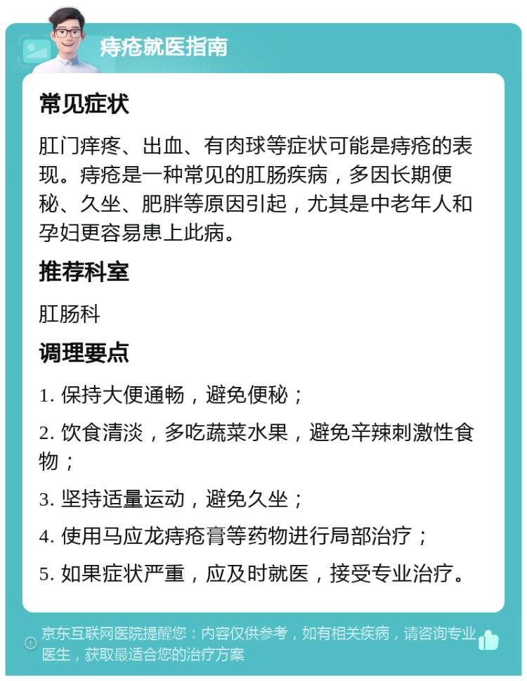 痔疮就医指南 常见症状 肛门痒疼、出血、有肉球等症状可能是痔疮的表现。痔疮是一种常见的肛肠疾病，多因长期便秘、久坐、肥胖等原因引起，尤其是中老年人和孕妇更容易患上此病。 推荐科室 肛肠科 调理要点 1. 保持大便通畅，避免便秘； 2. 饮食清淡，多吃蔬菜水果，避免辛辣刺激性食物； 3. 坚持适量运动，避免久坐； 4. 使用马应龙痔疮膏等药物进行局部治疗； 5. 如果症状严重，应及时就医，接受专业治疗。