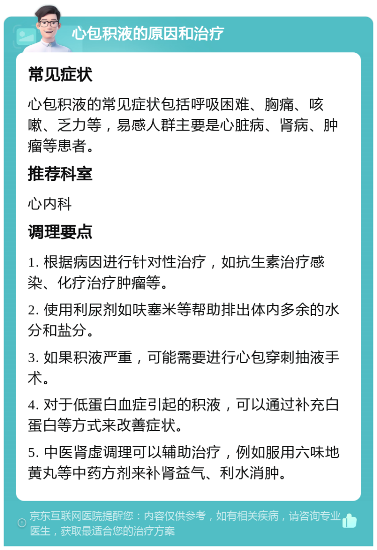 心包积液的原因和治疗 常见症状 心包积液的常见症状包括呼吸困难、胸痛、咳嗽、乏力等，易感人群主要是心脏病、肾病、肿瘤等患者。 推荐科室 心内科 调理要点 1. 根据病因进行针对性治疗，如抗生素治疗感染、化疗治疗肿瘤等。 2. 使用利尿剂如呋塞米等帮助排出体内多余的水分和盐分。 3. 如果积液严重，可能需要进行心包穿刺抽液手术。 4. 对于低蛋白血症引起的积液，可以通过补充白蛋白等方式来改善症状。 5. 中医肾虚调理可以辅助治疗，例如服用六味地黄丸等中药方剂来补肾益气、利水消肿。