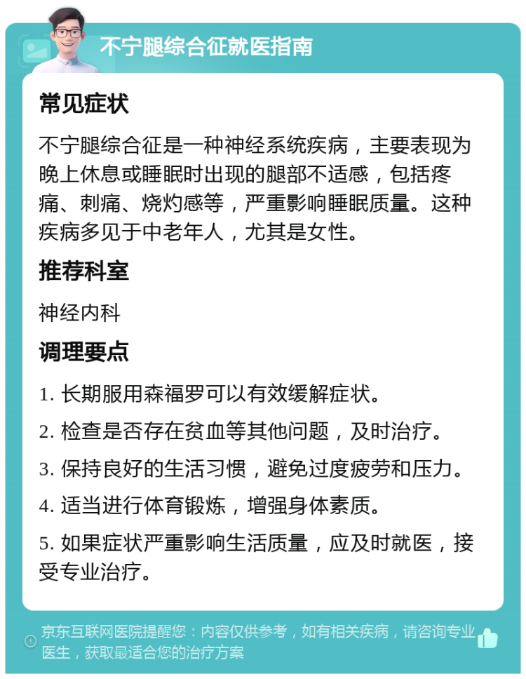 不宁腿综合征就医指南 常见症状 不宁腿综合征是一种神经系统疾病，主要表现为晚上休息或睡眠时出现的腿部不适感，包括疼痛、刺痛、烧灼感等，严重影响睡眠质量。这种疾病多见于中老年人，尤其是女性。 推荐科室 神经内科 调理要点 1. 长期服用森福罗可以有效缓解症状。 2. 检查是否存在贫血等其他问题，及时治疗。 3. 保持良好的生活习惯，避免过度疲劳和压力。 4. 适当进行体育锻炼，增强身体素质。 5. 如果症状严重影响生活质量，应及时就医，接受专业治疗。