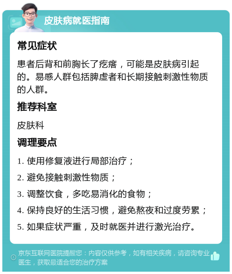 皮肤病就医指南 常见症状 患者后背和前胸长了疙瘩，可能是皮肤病引起的。易感人群包括脾虚者和长期接触刺激性物质的人群。 推荐科室 皮肤科 调理要点 1. 使用修复液进行局部治疗； 2. 避免接触刺激性物质； 3. 调整饮食，多吃易消化的食物； 4. 保持良好的生活习惯，避免熬夜和过度劳累； 5. 如果症状严重，及时就医并进行激光治疗。