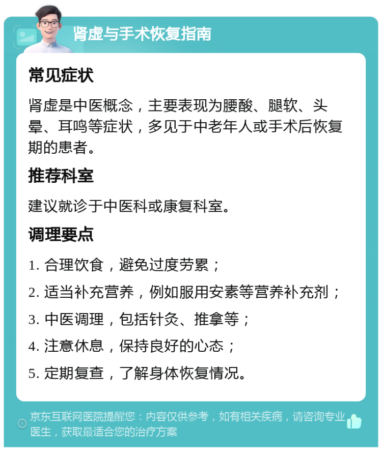 肾虚与手术恢复指南 常见症状 肾虚是中医概念，主要表现为腰酸、腿软、头晕、耳鸣等症状，多见于中老年人或手术后恢复期的患者。 推荐科室 建议就诊于中医科或康复科室。 调理要点 1. 合理饮食，避免过度劳累； 2. 适当补充营养，例如服用安素等营养补充剂； 3. 中医调理，包括针灸、推拿等； 4. 注意休息，保持良好的心态； 5. 定期复查，了解身体恢复情况。