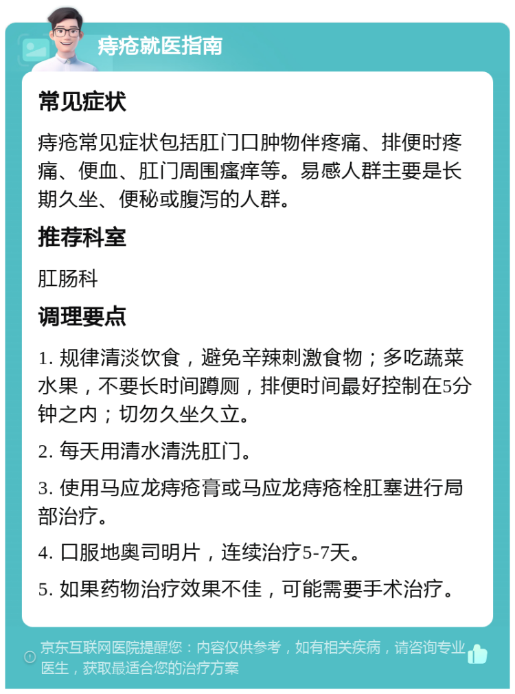 痔疮就医指南 常见症状 痔疮常见症状包括肛门口肿物伴疼痛、排便时疼痛、便血、肛门周围瘙痒等。易感人群主要是长期久坐、便秘或腹泻的人群。 推荐科室 肛肠科 调理要点 1. 规律清淡饮食，避免辛辣刺激食物；多吃蔬菜水果，不要长时间蹲厕，排便时间最好控制在5分钟之内；切勿久坐久立。 2. 每天用清水清洗肛门。 3. 使用马应龙痔疮膏或马应龙痔疮栓肛塞进行局部治疗。 4. 口服地奥司明片，连续治疗5-7天。 5. 如果药物治疗效果不佳，可能需要手术治疗。