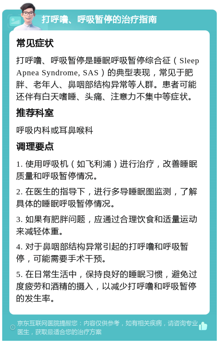 打呼噜、呼吸暂停的治疗指南 常见症状 打呼噜、呼吸暂停是睡眠呼吸暂停综合征（Sleep Apnea Syndrome, SAS）的典型表现，常见于肥胖、老年人、鼻咽部结构异常等人群。患者可能还伴有白天嗜睡、头痛、注意力不集中等症状。 推荐科室 呼吸内科或耳鼻喉科 调理要点 1. 使用呼吸机（如飞利浦）进行治疗，改善睡眠质量和呼吸暂停情况。 2. 在医生的指导下，进行多导睡眠图监测，了解具体的睡眠呼吸暂停情况。 3. 如果有肥胖问题，应通过合理饮食和适量运动来减轻体重。 4. 对于鼻咽部结构异常引起的打呼噜和呼吸暂停，可能需要手术干预。 5. 在日常生活中，保持良好的睡眠习惯，避免过度疲劳和酒精的摄入，以减少打呼噜和呼吸暂停的发生率。