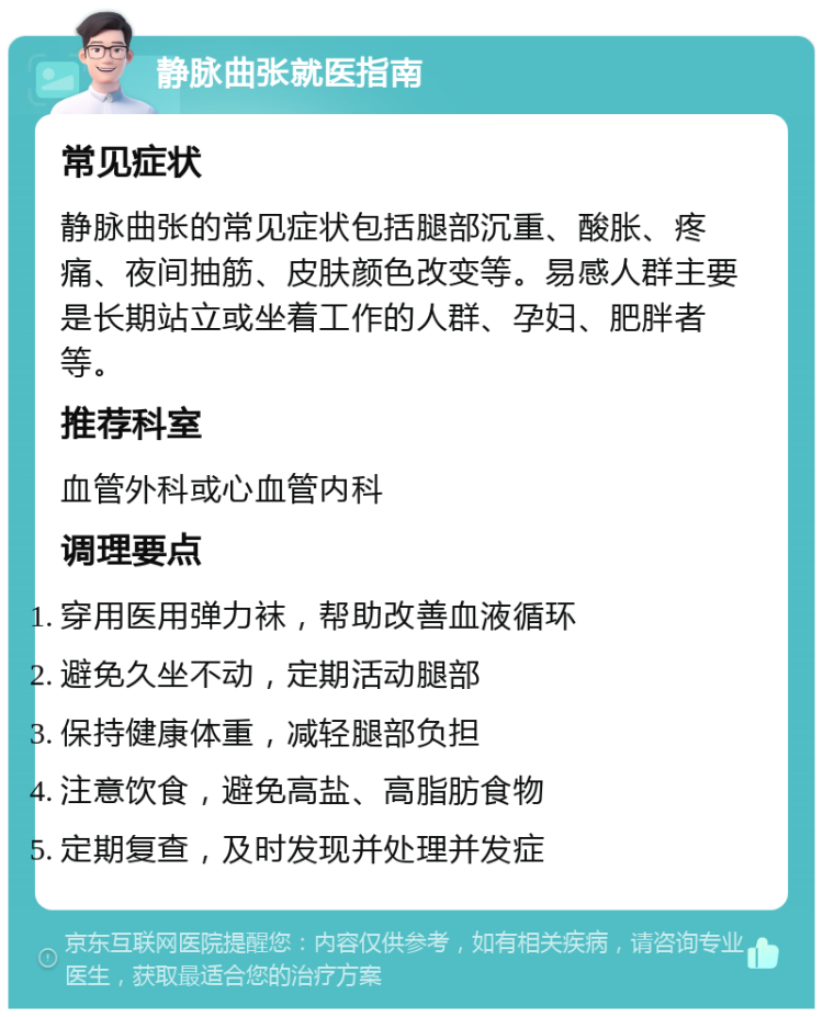 静脉曲张就医指南 常见症状 静脉曲张的常见症状包括腿部沉重、酸胀、疼痛、夜间抽筋、皮肤颜色改变等。易感人群主要是长期站立或坐着工作的人群、孕妇、肥胖者等。 推荐科室 血管外科或心血管内科 调理要点 穿用医用弹力袜，帮助改善血液循环 避免久坐不动，定期活动腿部 保持健康体重，减轻腿部负担 注意饮食，避免高盐、高脂肪食物 定期复查，及时发现并处理并发症