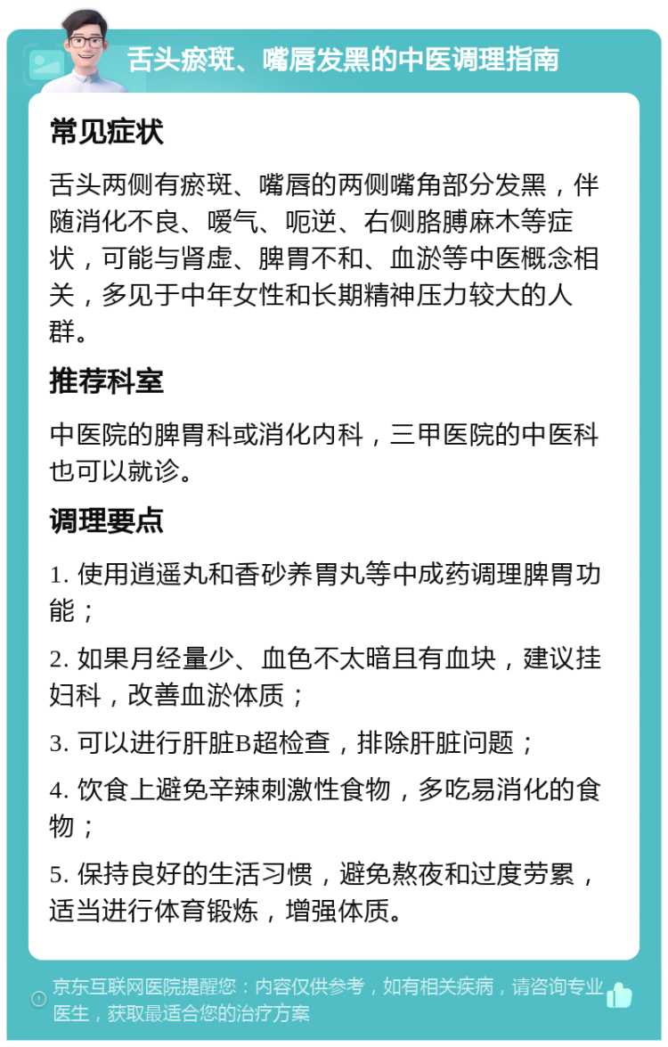 舌头瘀斑、嘴唇发黑的中医调理指南 常见症状 舌头两侧有瘀斑、嘴唇的两侧嘴角部分发黑，伴随消化不良、嗳气、呃逆、右侧胳膊麻木等症状，可能与肾虚、脾胃不和、血淤等中医概念相关，多见于中年女性和长期精神压力较大的人群。 推荐科室 中医院的脾胃科或消化内科，三甲医院的中医科也可以就诊。 调理要点 1. 使用逍遥丸和香砂养胃丸等中成药调理脾胃功能； 2. 如果月经量少、血色不太暗且有血块，建议挂妇科，改善血淤体质； 3. 可以进行肝脏B超检查，排除肝脏问题； 4. 饮食上避免辛辣刺激性食物，多吃易消化的食物； 5. 保持良好的生活习惯，避免熬夜和过度劳累，适当进行体育锻炼，增强体质。