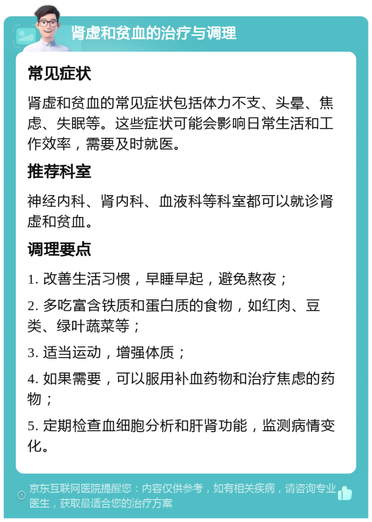 肾虚和贫血的治疗与调理 常见症状 肾虚和贫血的常见症状包括体力不支、头晕、焦虑、失眠等。这些症状可能会影响日常生活和工作效率，需要及时就医。 推荐科室 神经内科、肾内科、血液科等科室都可以就诊肾虚和贫血。 调理要点 1. 改善生活习惯，早睡早起，避免熬夜； 2. 多吃富含铁质和蛋白质的食物，如红肉、豆类、绿叶蔬菜等； 3. 适当运动，增强体质； 4. 如果需要，可以服用补血药物和治疗焦虑的药物； 5. 定期检查血细胞分析和肝肾功能，监测病情变化。