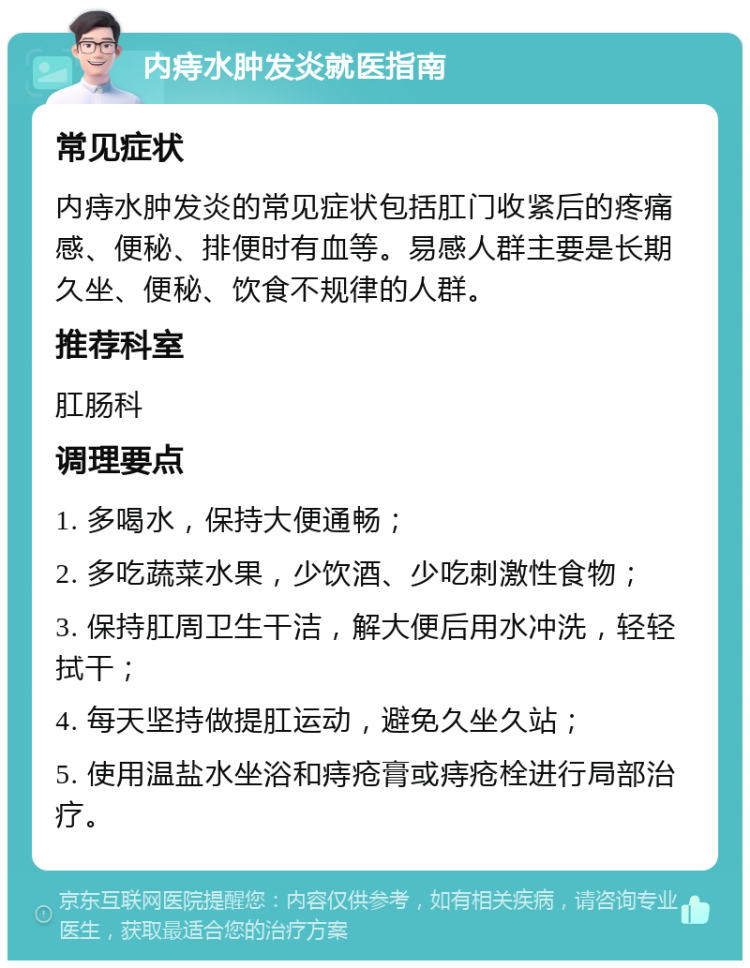 内痔水肿发炎就医指南 常见症状 内痔水肿发炎的常见症状包括肛门收紧后的疼痛感、便秘、排便时有血等。易感人群主要是长期久坐、便秘、饮食不规律的人群。 推荐科室 肛肠科 调理要点 1. 多喝水，保持大便通畅； 2. 多吃蔬菜水果，少饮酒、少吃刺激性食物； 3. 保持肛周卫生干洁，解大便后用水冲洗，轻轻拭干； 4. 每天坚持做提肛运动，避免久坐久站； 5. 使用温盐水坐浴和痔疮膏或痔疮栓进行局部治疗。