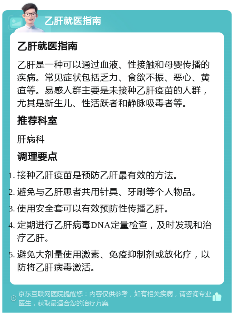 乙肝就医指南 乙肝就医指南 乙肝是一种可以通过血液、性接触和母婴传播的疾病。常见症状包括乏力、食欲不振、恶心、黄疸等。易感人群主要是未接种乙肝疫苗的人群，尤其是新生儿、性活跃者和静脉吸毒者等。 推荐科室 肝病科 调理要点 接种乙肝疫苗是预防乙肝最有效的方法。 避免与乙肝患者共用针具、牙刷等个人物品。 使用安全套可以有效预防性传播乙肝。 定期进行乙肝病毒DNA定量检查，及时发现和治疗乙肝。 避免大剂量使用激素、免疫抑制剂或放化疗，以防将乙肝病毒激活。