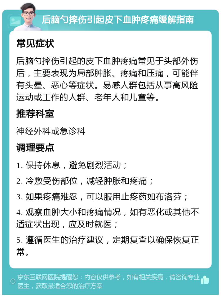 后脑勺摔伤引起皮下血肿疼痛缓解指南 常见症状 后脑勺摔伤引起的皮下血肿疼痛常见于头部外伤后，主要表现为局部肿胀、疼痛和压痛，可能伴有头晕、恶心等症状。易感人群包括从事高风险运动或工作的人群、老年人和儿童等。 推荐科室 神经外科或急诊科 调理要点 1. 保持休息，避免剧烈活动； 2. 冷敷受伤部位，减轻肿胀和疼痛； 3. 如果疼痛难忍，可以服用止疼药如布洛芬； 4. 观察血肿大小和疼痛情况，如有恶化或其他不适症状出现，应及时就医； 5. 遵循医生的治疗建议，定期复查以确保恢复正常。