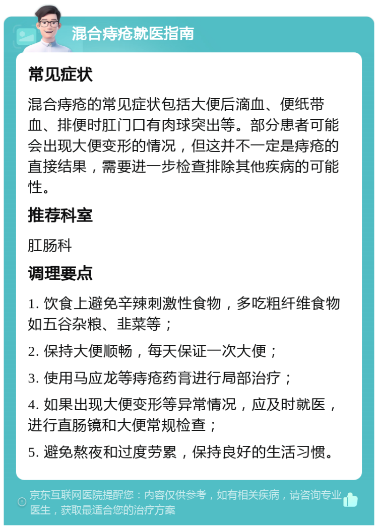 混合痔疮就医指南 常见症状 混合痔疮的常见症状包括大便后滴血、便纸带血、排便时肛门口有肉球突出等。部分患者可能会出现大便变形的情况，但这并不一定是痔疮的直接结果，需要进一步检查排除其他疾病的可能性。 推荐科室 肛肠科 调理要点 1. 饮食上避免辛辣刺激性食物，多吃粗纤维食物如五谷杂粮、韭菜等； 2. 保持大便顺畅，每天保证一次大便； 3. 使用马应龙等痔疮药膏进行局部治疗； 4. 如果出现大便变形等异常情况，应及时就医，进行直肠镜和大便常规检查； 5. 避免熬夜和过度劳累，保持良好的生活习惯。