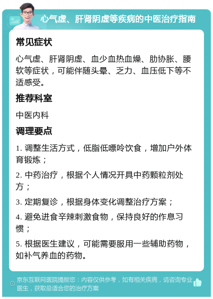 心气虚、肝肾阴虚等疾病的中医治疗指南 常见症状 心气虚、肝肾阴虚、血少血热血燥、肋协胀、腰软等症状，可能伴随头晕、乏力、血压低下等不适感受。 推荐科室 中医内科 调理要点 1. 调整生活方式，低脂低嘌呤饮食，增加户外体育锻炼； 2. 中药治疗，根据个人情况开具中药颗粒剂处方； 3. 定期复诊，根据身体变化调整治疗方案； 4. 避免进食辛辣刺激食物，保持良好的作息习惯； 5. 根据医生建议，可能需要服用一些辅助药物，如补气养血的药物。