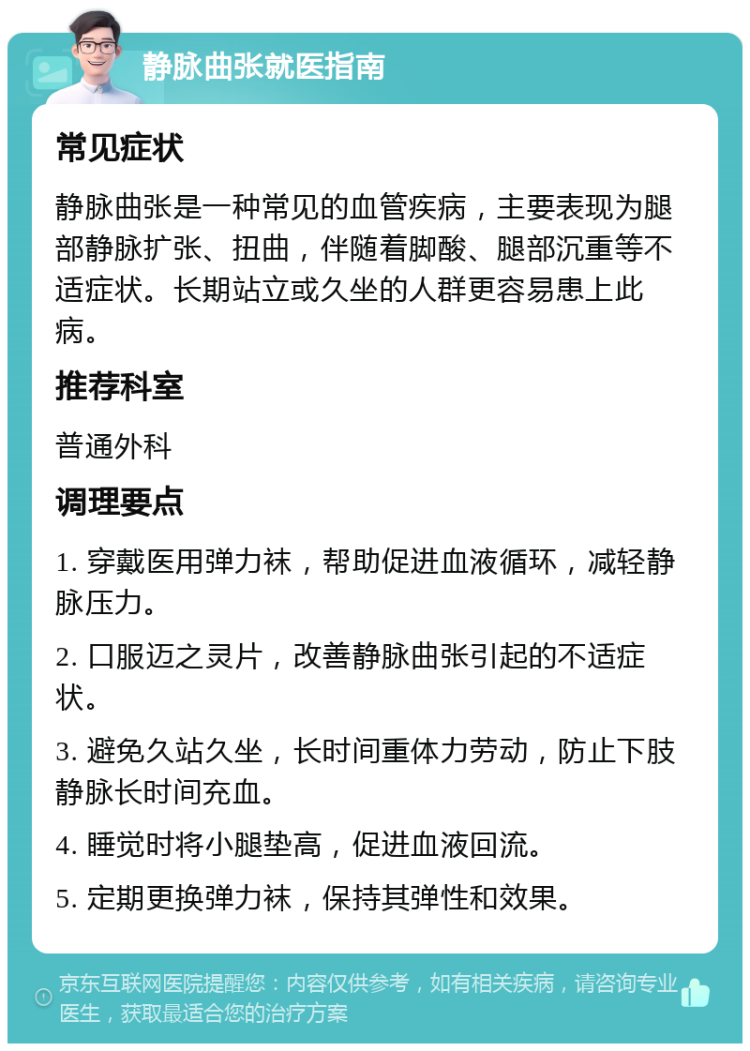 静脉曲张就医指南 常见症状 静脉曲张是一种常见的血管疾病，主要表现为腿部静脉扩张、扭曲，伴随着脚酸、腿部沉重等不适症状。长期站立或久坐的人群更容易患上此病。 推荐科室 普通外科 调理要点 1. 穿戴医用弹力袜，帮助促进血液循环，减轻静脉压力。 2. 口服迈之灵片，改善静脉曲张引起的不适症状。 3. 避免久站久坐，长时间重体力劳动，防止下肢静脉长时间充血。 4. 睡觉时将小腿垫高，促进血液回流。 5. 定期更换弹力袜，保持其弹性和效果。