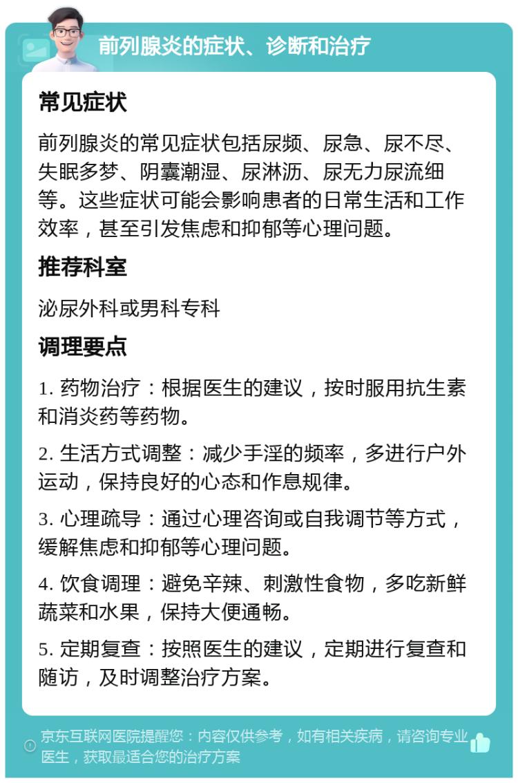 前列腺炎的症状、诊断和治疗 常见症状 前列腺炎的常见症状包括尿频、尿急、尿不尽、失眠多梦、阴囊潮湿、尿淋沥、尿无力尿流细等。这些症状可能会影响患者的日常生活和工作效率，甚至引发焦虑和抑郁等心理问题。 推荐科室 泌尿外科或男科专科 调理要点 1. 药物治疗：根据医生的建议，按时服用抗生素和消炎药等药物。 2. 生活方式调整：减少手淫的频率，多进行户外运动，保持良好的心态和作息规律。 3. 心理疏导：通过心理咨询或自我调节等方式，缓解焦虑和抑郁等心理问题。 4. 饮食调理：避免辛辣、刺激性食物，多吃新鲜蔬菜和水果，保持大便通畅。 5. 定期复查：按照医生的建议，定期进行复查和随访，及时调整治疗方案。