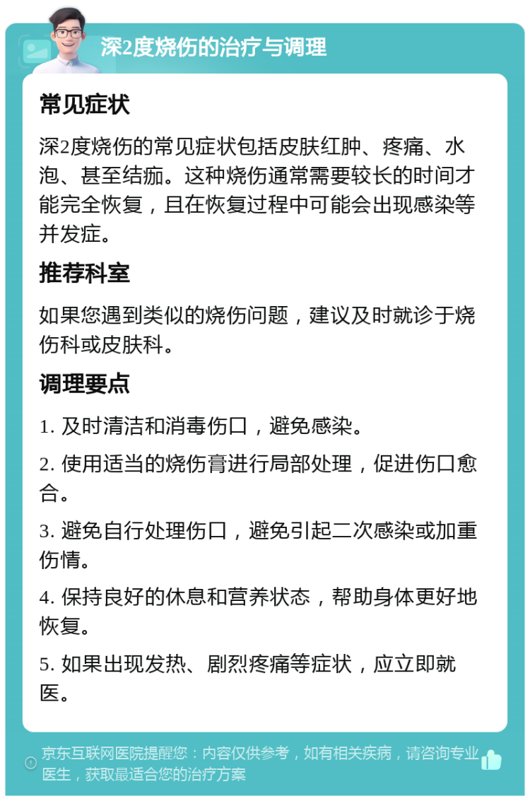 深2度烧伤的治疗与调理 常见症状 深2度烧伤的常见症状包括皮肤红肿、疼痛、水泡、甚至结痂。这种烧伤通常需要较长的时间才能完全恢复，且在恢复过程中可能会出现感染等并发症。 推荐科室 如果您遇到类似的烧伤问题，建议及时就诊于烧伤科或皮肤科。 调理要点 1. 及时清洁和消毒伤口，避免感染。 2. 使用适当的烧伤膏进行局部处理，促进伤口愈合。 3. 避免自行处理伤口，避免引起二次感染或加重伤情。 4. 保持良好的休息和营养状态，帮助身体更好地恢复。 5. 如果出现发热、剧烈疼痛等症状，应立即就医。