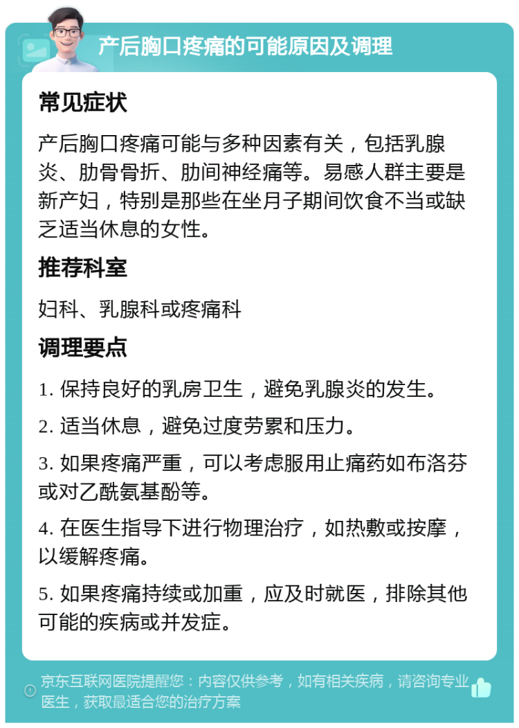 产后胸口疼痛的可能原因及调理 常见症状 产后胸口疼痛可能与多种因素有关，包括乳腺炎、肋骨骨折、肋间神经痛等。易感人群主要是新产妇，特别是那些在坐月子期间饮食不当或缺乏适当休息的女性。 推荐科室 妇科、乳腺科或疼痛科 调理要点 1. 保持良好的乳房卫生，避免乳腺炎的发生。 2. 适当休息，避免过度劳累和压力。 3. 如果疼痛严重，可以考虑服用止痛药如布洛芬或对乙酰氨基酚等。 4. 在医生指导下进行物理治疗，如热敷或按摩，以缓解疼痛。 5. 如果疼痛持续或加重，应及时就医，排除其他可能的疾病或并发症。