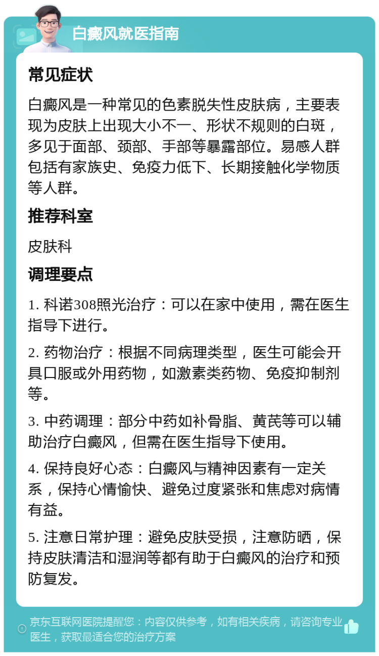 白癜风就医指南 常见症状 白癜风是一种常见的色素脱失性皮肤病，主要表现为皮肤上出现大小不一、形状不规则的白斑，多见于面部、颈部、手部等暴露部位。易感人群包括有家族史、免疫力低下、长期接触化学物质等人群。 推荐科室 皮肤科 调理要点 1. 科诺308照光治疗：可以在家中使用，需在医生指导下进行。 2. 药物治疗：根据不同病理类型，医生可能会开具口服或外用药物，如激素类药物、免疫抑制剂等。 3. 中药调理：部分中药如补骨脂、黄芪等可以辅助治疗白癜风，但需在医生指导下使用。 4. 保持良好心态：白癜风与精神因素有一定关系，保持心情愉快、避免过度紧张和焦虑对病情有益。 5. 注意日常护理：避免皮肤受损，注意防晒，保持皮肤清洁和湿润等都有助于白癜风的治疗和预防复发。