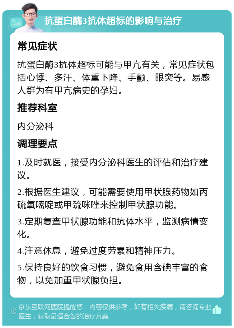 抗蛋白酶3抗体超标的影响与治疗 常见症状 抗蛋白酶3抗体超标可能与甲亢有关，常见症状包括心悸、多汗、体重下降、手颤、眼突等。易感人群为有甲亢病史的孕妇。 推荐科室 内分泌科 调理要点 1.及时就医，接受内分泌科医生的评估和治疗建议。 2.根据医生建议，可能需要使用甲状腺药物如丙硫氧嘧啶或甲巯咪唑来控制甲状腺功能。 3.定期复查甲状腺功能和抗体水平，监测病情变化。 4.注意休息，避免过度劳累和精神压力。 5.保持良好的饮食习惯，避免食用含碘丰富的食物，以免加重甲状腺负担。