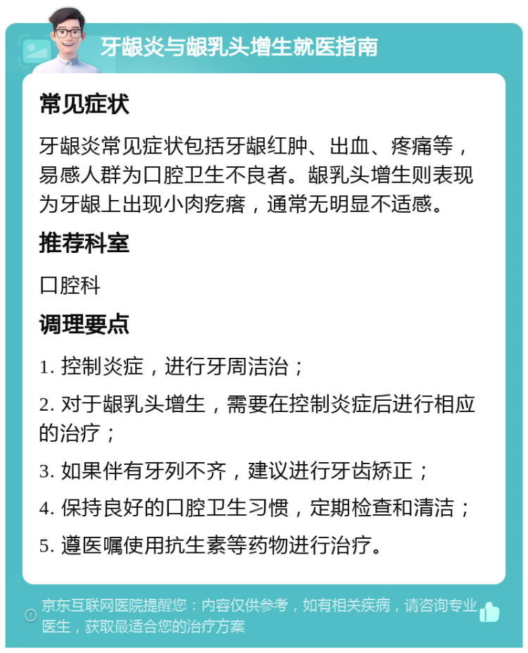 牙龈炎与龈乳头增生就医指南 常见症状 牙龈炎常见症状包括牙龈红肿、出血、疼痛等，易感人群为口腔卫生不良者。龈乳头增生则表现为牙龈上出现小肉疙瘩，通常无明显不适感。 推荐科室 口腔科 调理要点 1. 控制炎症，进行牙周洁治； 2. 对于龈乳头增生，需要在控制炎症后进行相应的治疗； 3. 如果伴有牙列不齐，建议进行牙齿矫正； 4. 保持良好的口腔卫生习惯，定期检查和清洁； 5. 遵医嘱使用抗生素等药物进行治疗。