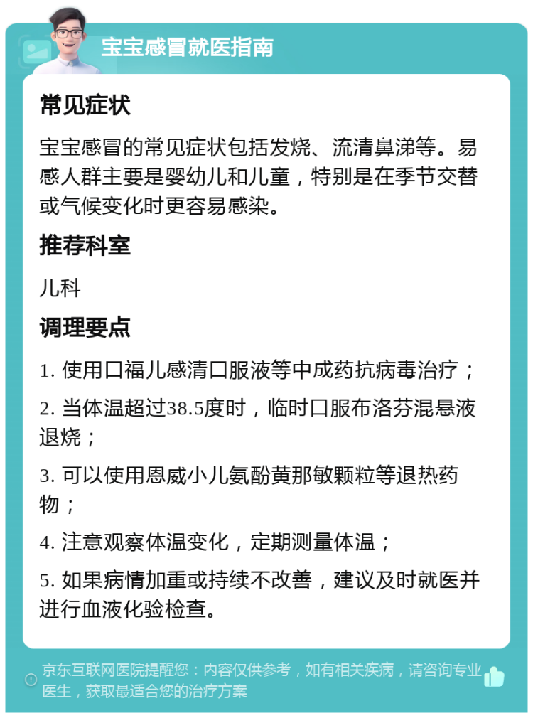 宝宝感冒就医指南 常见症状 宝宝感冒的常见症状包括发烧、流清鼻涕等。易感人群主要是婴幼儿和儿童，特别是在季节交替或气候变化时更容易感染。 推荐科室 儿科 调理要点 1. 使用口福儿感清口服液等中成药抗病毒治疗； 2. 当体温超过38.5度时，临时口服布洛芬混悬液退烧； 3. 可以使用恩威小儿氨酚黄那敏颗粒等退热药物； 4. 注意观察体温变化，定期测量体温； 5. 如果病情加重或持续不改善，建议及时就医并进行血液化验检查。