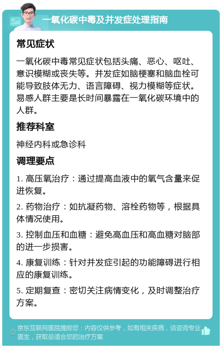 一氧化碳中毒及并发症处理指南 常见症状 一氧化碳中毒常见症状包括头痛、恶心、呕吐、意识模糊或丧失等。并发症如脑梗塞和脑血栓可能导致肢体无力、语言障碍、视力模糊等症状。易感人群主要是长时间暴露在一氧化碳环境中的人群。 推荐科室 神经内科或急诊科 调理要点 1. 高压氧治疗：通过提高血液中的氧气含量来促进恢复。 2. 药物治疗：如抗凝药物、溶栓药物等，根据具体情况使用。 3. 控制血压和血糖：避免高血压和高血糖对脑部的进一步损害。 4. 康复训练：针对并发症引起的功能障碍进行相应的康复训练。 5. 定期复查：密切关注病情变化，及时调整治疗方案。